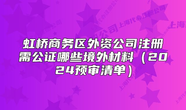 虹橋商務(wù)區(qū)外資公司注冊需公證哪些境外材料（2024預(yù)審清單）