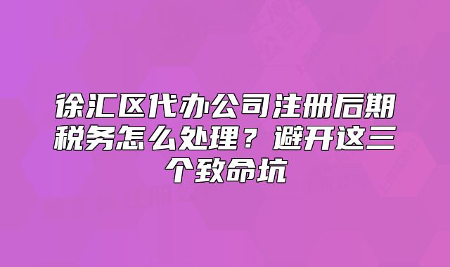徐匯區(qū)代辦公司注冊(cè)后期稅務(wù)怎么處理？避開這三個(gè)致命坑