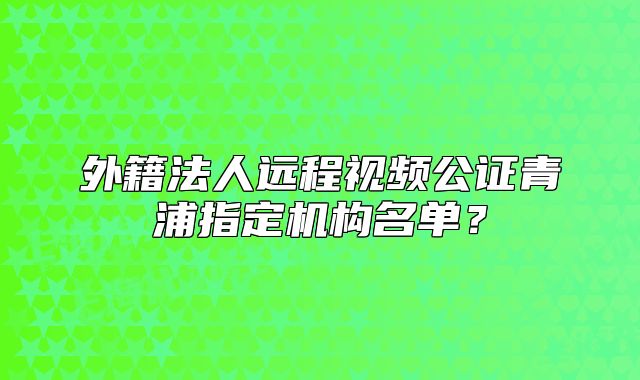 外籍法人遠(yuǎn)程視頻公證青浦指定機(jī)構(gòu)名單？