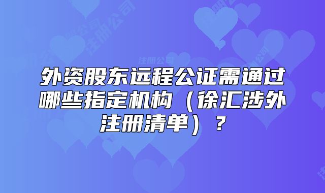 外資股東遠(yuǎn)程公證需通過哪些指定機(jī)構(gòu)（徐匯涉外注冊(cè)清單）？