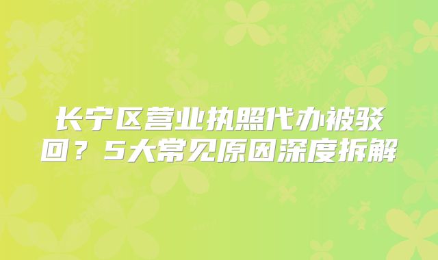 長寧區(qū)營業(yè)執(zhí)照代辦被駁回？5大常見原因深度拆解