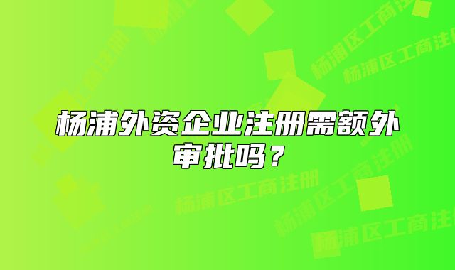 楊浦外資企業(yè)注冊需額外審批嗎？