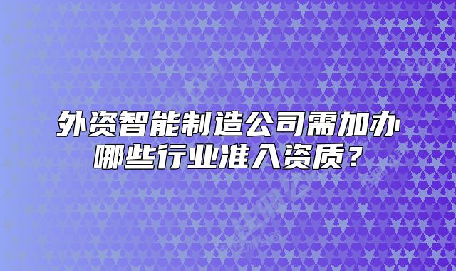外資智能制造公司需加辦哪些行業(yè)準(zhǔn)入資質(zhì)？