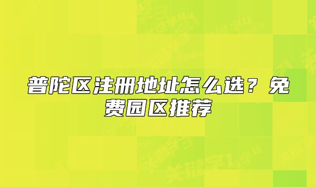 普陀區(qū)注冊(cè)地址怎么選？免費(fèi)園區(qū)推薦
