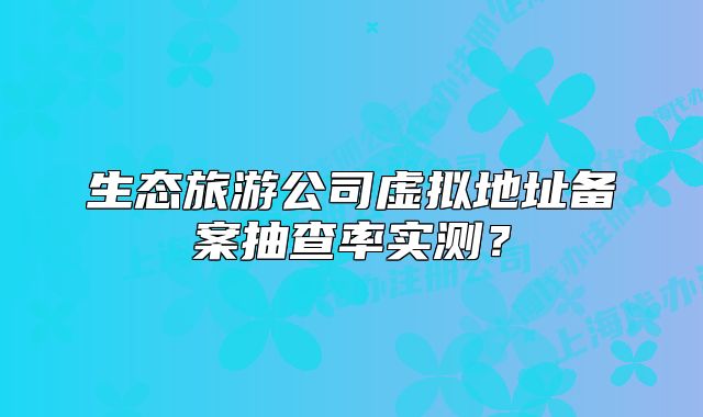 生態(tài)旅游公司虛擬地址備案抽查率實測？