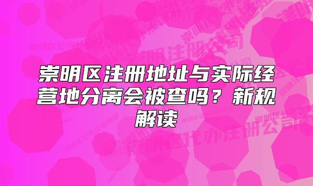 崇明區(qū)注冊地址與實(shí)際經(jīng)營地分離會(huì)被查嗎？新規(guī)解讀