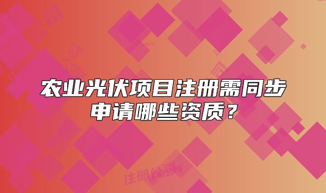農(nóng)業(yè)光伏項目注冊需同步申請哪些資質(zhì)？