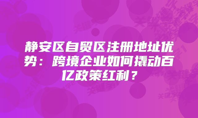 靜安區(qū)自貿(mào)區(qū)注冊(cè)地址優(yōu)勢(shì)：跨境企業(yè)如何撬動(dòng)百億政策紅利？