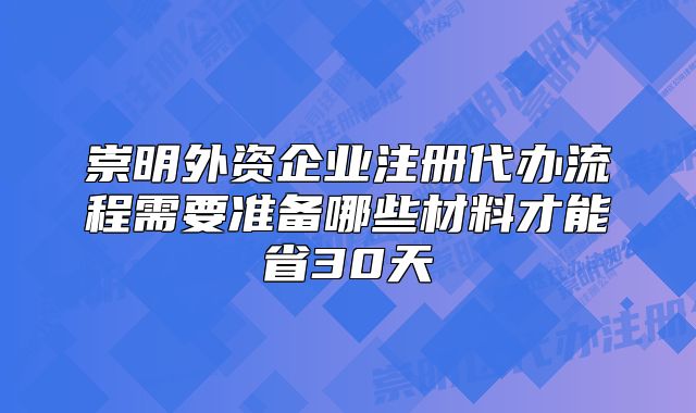 崇明外資企業(yè)注冊代辦流程需要準(zhǔn)備哪些材料才能省30天