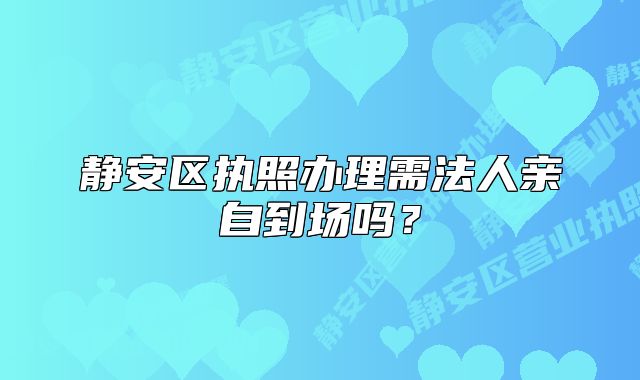 靜安區(qū)執(zhí)照辦理需法人親自到場嗎？