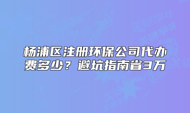 楊浦區(qū)注冊(cè)環(huán)保公司代辦費(fèi)多少？避坑指南省3萬(wàn)