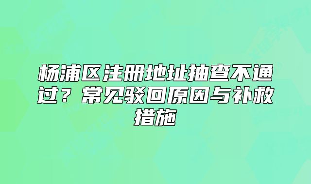 楊浦區(qū)注冊地址抽查不通過？常見駁回原因與補救措施