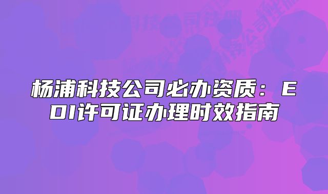 楊浦科技公司必辦資質(zhì)：EDI許可證辦理時(shí)效指南