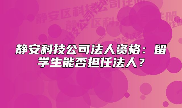 靜安科技公司法人資格：留學(xué)生能否擔(dān)任法人？