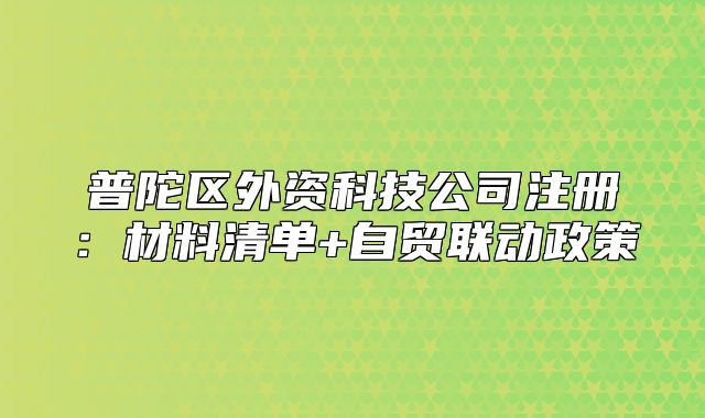 普陀區(qū)外資科技公司注冊(cè)：材料清單+自貿(mào)聯(lián)動(dòng)政策