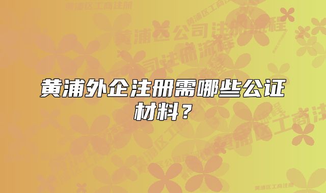 黃浦外企注冊(cè)需哪些公證材料？