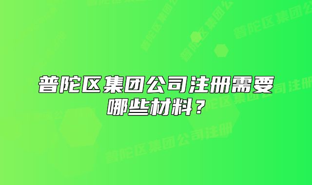 普陀區(qū)集團(tuán)公司注冊(cè)需要哪些材料？