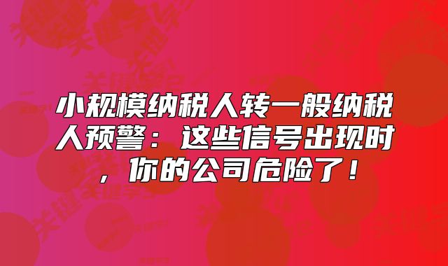 小規(guī)模納稅人轉(zhuǎn)一般納稅人預(yù)警：這些信號(hào)出現(xiàn)時(shí)，你的公司危險(xiǎn)了！