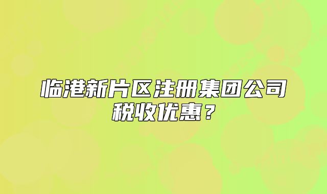 臨港新片區(qū)注冊(cè)集團(tuán)公司稅收優(yōu)惠？