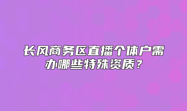 長風(fēng)商務(wù)區(qū)直播個體戶需辦哪些特殊資質(zhì)？