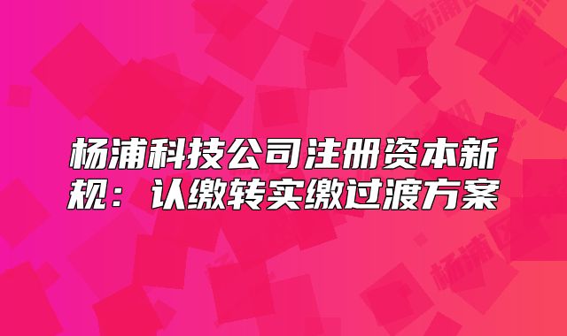 楊浦科技公司注冊(cè)資本新規(guī)：認(rèn)繳轉(zhuǎn)實(shí)繳過渡方案