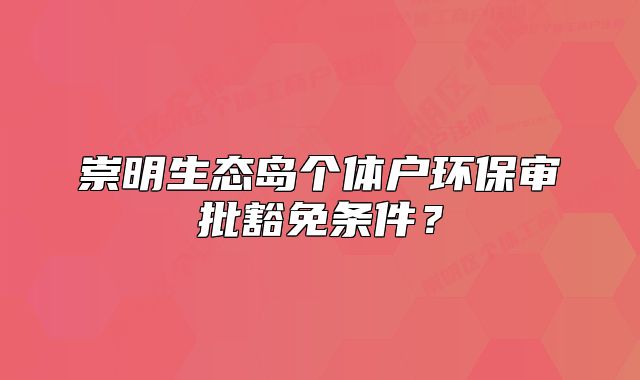 崇明生態(tài)島個體戶環(huán)保審批豁免條件？
