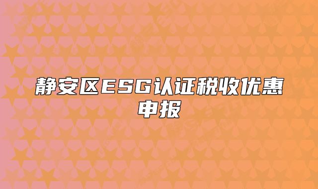 靜安區(qū)ESG認(rèn)證稅收優(yōu)惠申報