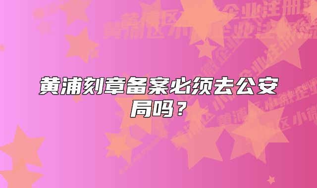 黃浦刻章備案必須去公安局嗎？