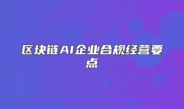 區(qū)塊鏈AI企業(yè)合規(guī)經(jīng)營(yíng)要點(diǎn)