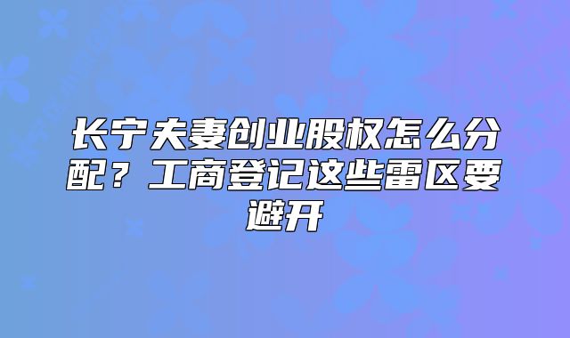 長寧夫妻創(chuàng)業(yè)股權(quán)怎么分配？工商登記這些雷區(qū)要避開