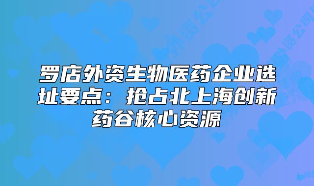 羅店外資生物醫(yī)藥企業(yè)選址要點(diǎn)：搶占北上海創(chuàng)新藥谷核心資源