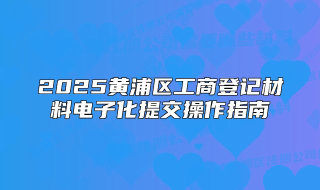 2025黃浦區(qū)工商登記材料電子化提交操作指南