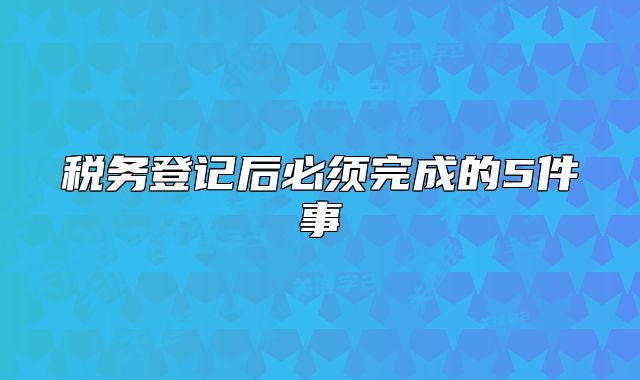 稅務(wù)登記后必須完成的5件事