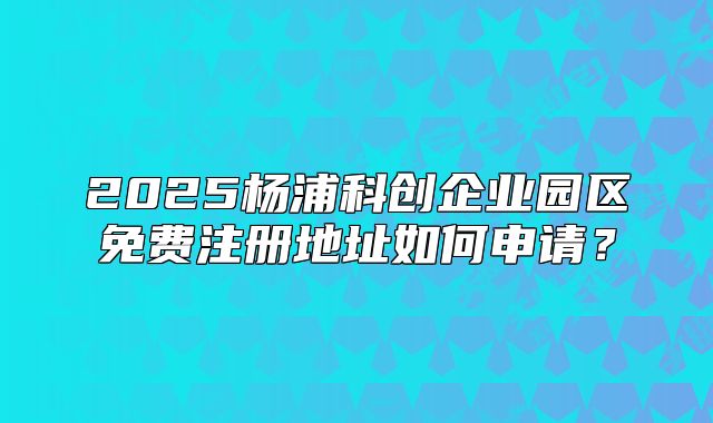 2025楊浦科創(chuàng)企業(yè)園區(qū)免費注冊地址如何申請？