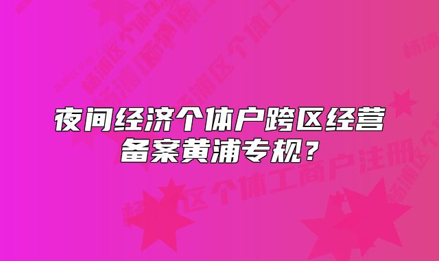 夜間經(jīng)濟(jì)個體戶跨區(qū)經(jīng)營備案黃浦專規(guī)？