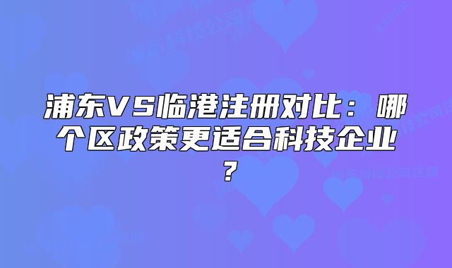 浦東VS臨港注冊(cè)對(duì)比：哪個(gè)區(qū)政策更適合科技企業(yè)？