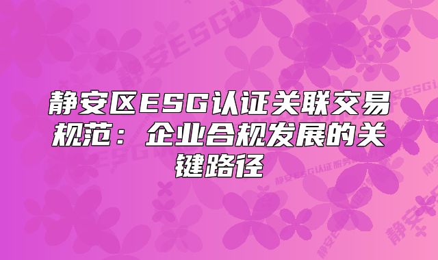 靜安區(qū)ESG認(rèn)證關(guān)聯(lián)交易規(guī)范：企業(yè)合規(guī)發(fā)展的關(guān)鍵路徑