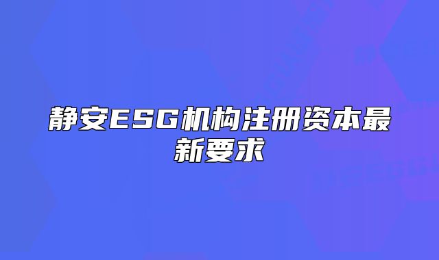 靜安ESG機(jī)構(gòu)注冊(cè)資本最新要求