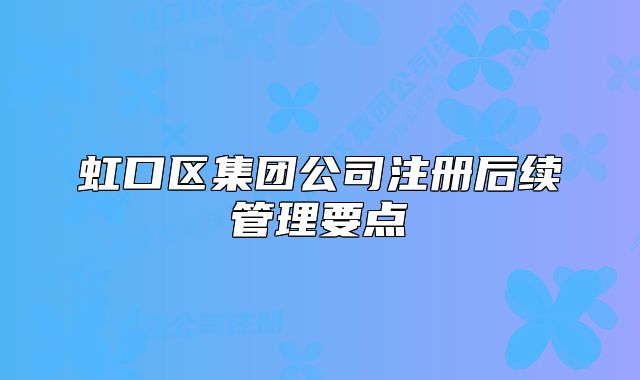 虹口區(qū)集團(tuán)公司注冊(cè)后續(xù)管理要點(diǎn)