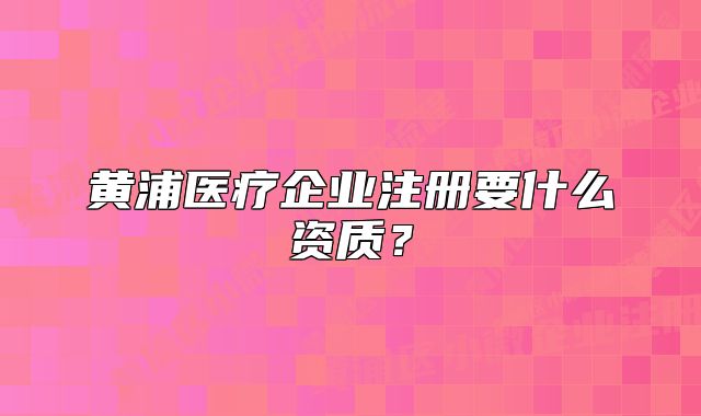 黃浦醫(yī)療企業(yè)注冊要什么資質(zhì)？