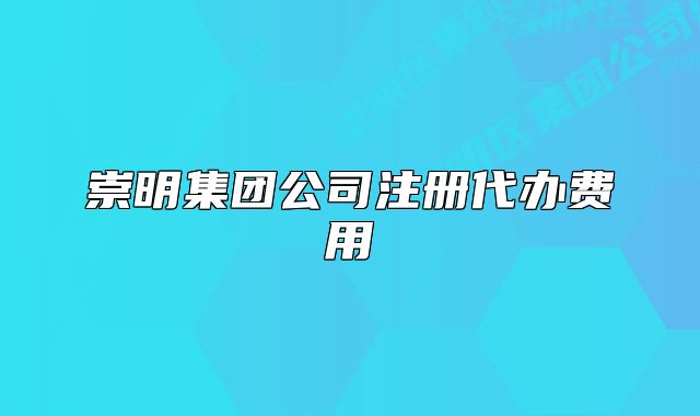 崇明集團(tuán)公司注冊代辦費(fèi)用