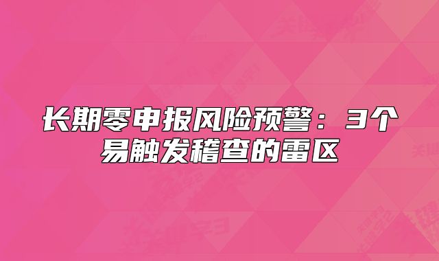 長期零申報(bào)風(fēng)險(xiǎn)預(yù)警：3個(gè)易觸發(fā)稽查的雷區(qū)