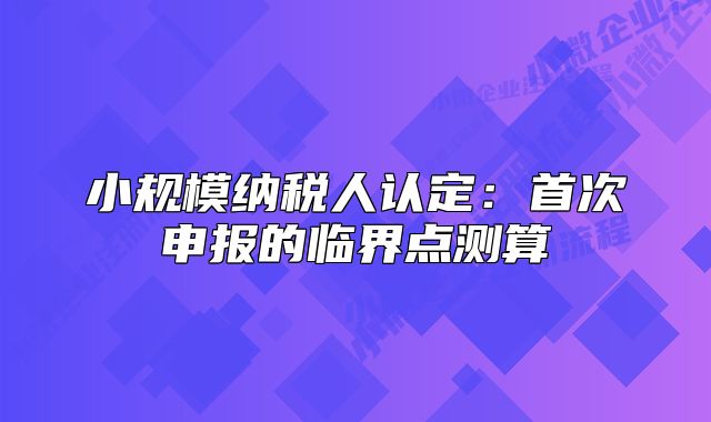 小規(guī)模納稅人認(rèn)定：首次申報的臨界點測算