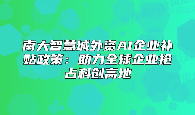 南大智慧城外資AI企業(yè)補(bǔ)貼政策：助力全球企業(yè)搶占科創(chuàng)高地
