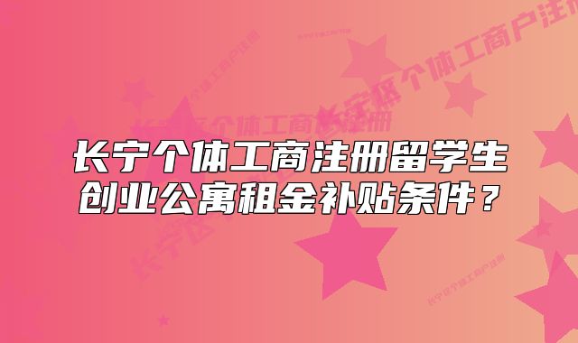 長(zhǎng)寧個(gè)體工商注冊(cè)留學(xué)生創(chuàng)業(yè)公寓租金補(bǔ)貼條件？