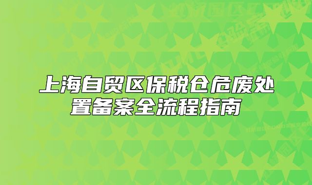 上海自貿(mào)區(qū)保稅倉危廢處置備案全流程指南