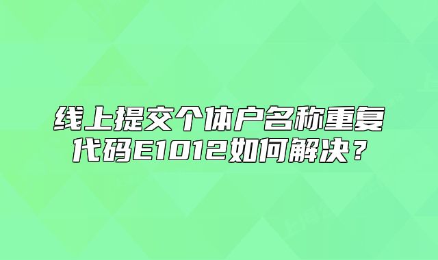 線上提交個(gè)體戶名稱重復(fù)代碼E1012如何解決？