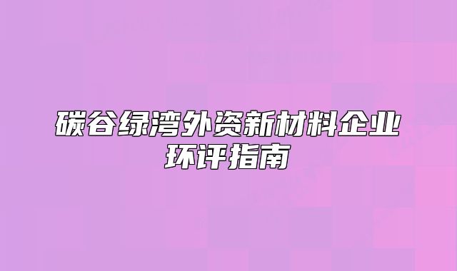 碳谷綠灣外資新材料企業(yè)環(huán)評指南
