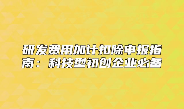 研發(fā)費(fèi)用加計(jì)扣除申報(bào)指南：科技型初創(chuàng)企業(yè)必備