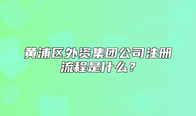 黃浦區(qū)外資集團公司注冊流程是什么？